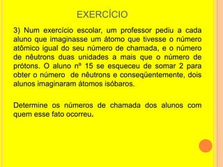 EXERCÍCIO
3) Num exercício escolar, um professor pediu a cada
aluno que imaginasse um átomo que tivesse o número
atômico igual do seu número de chamada, e o número
de nêutrons duas unidades a mais que o número de
prótons. O aluno nº 15 se esqueceu de somar 2 para
obter o número de nêutrons e conseqüentemente, dois
alunos imaginaram átomos isóbaros.

Determine os números de chamada dos alunos com
quem esse fato ocorreu.
 