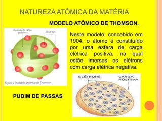 NATUREZA ATÔMICA DA MATÉRIA
          MODELO ATÔMICO DE THOMSON.

                  Neste modelo, concebido em
                  1904, o átomo é constituído
                  por uma esfera de carga
                  elétrica positiva, na qual
                  estão imersos os elétrons
                  com carga elétrica negativa.




PUDIM DE PASSAS
 