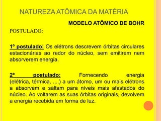 NATUREZA ATÔMICA DA MATÉRIA
                        MODELO ATÔMICO DE BOHR
POSTULADO:

1º postulado: Os elétrons descrevem órbitas circulares
estacionárias ao redor do núcleo, sem emitirem nem
absorverem energia.

2º          postulado:          Fornecendo       energia
(elétrica, térmica, ....) a um átomo, um ou mais elétrons
a absorvem e saltam para níveis mais afastados do
núcleo. Ao voltarem as suas órbitas originais, devolvem
a energia recebida em forma de luz.
 