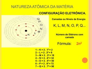 NATUREZA ATÔMICA DA MATÉRIA
             CONFIGURAÇÃO ELETRÔNICA.
                          Camadas ou Níveis de Energia

                            K, L, M, N, O, P, Q...

                                Número de Elétrons com
                                       camada

                                 Fórmula:       2n2
          1 – K = 2 . 12 = 2
          2 – L = 2 . 22 = 8
          3 – M = 2 . 32 = 18
          4 – N = 2 . 42 = 32
          5 – O = 2 . 52 = 50
          6 – P = 2 . 62 = 72
          7 – Q = 2 . 72 = 98
 