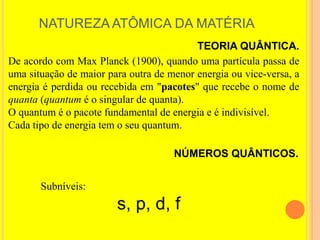 NATUREZA ATÔMICA DA MATÉRIA
                                          TEORIA QUÂNTICA.
De acordo com Max Planck (1900), quando uma partícula passa de
uma situação de maior para outra de menor energia ou vice-versa, a
energia é perdida ou recebida em "pacotes" que recebe o nome de
quanta (quantum é o singular de quanta).
O quantum é o pacote fundamental de energia e é indivisível.
Cada tipo de energia tem o seu quantum.

                                     NÚMEROS QUÂNTICOS.


       Subníveis:
                        s, p, d, f
 