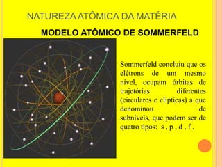 NATUREZA ATÔMICA DA MATÉRIA
  MODELO ATÔMICO DE SOMMERFELD


                Sommerfeld concluiu que os
                elétrons de um mesmo
                nível, ocupam órbitas de
                trajetórias          diferentes
                (circulares e elípticas) a que
                denominou                     de
                subníveis, que podem ser de
                quatro tipos: s , p , d , f .
 