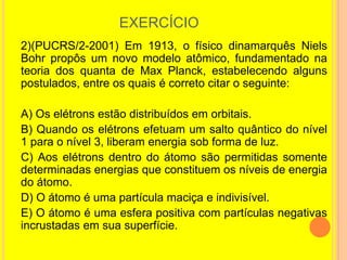 EXERCÍCIO
2)(PUCRS/2-2001) Em 1913, o físico dinamarquês Niels
Bohr propôs um novo modelo atômico, fundamentado na
teoria dos quanta de Max Planck, estabelecendo alguns
postulados, entre os quais é correto citar o seguinte:

A) Os elétrons estão distribuídos em orbitais.
B) Quando os elétrons efetuam um salto quântico do nível
1 para o nível 3, liberam energia sob forma de luz.
C) Aos elétrons dentro do átomo são permitidas somente
determinadas energias que constituem os níveis de energia
do átomo.
D) O átomo é uma partícula maciça e indivisível.
E) O átomo é uma esfera positiva com partículas negativas
incrustadas em sua superfície.
 