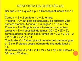 RESPOSTA DA QUESTÃO (3)
Sei que Z = p e que A = p + n Consequentimente A = Z +
n.
Como n = Z + 2 então n = p + 2, temos:
1º aluno – A = 30, pois ele esqueceu de adcionar 2 no
número atômico, ficando Z = n, logo Z = 15 e n = 15.
2º aluno – A = 30, pois estes são isobaros, com isso
temos A = Z + n substituindo temos: 30 = Z + (Z + 2),
como sugerido no enunciado, temos 30 = 2.Z + 2; 30 – 2
= 2.Z; 28 = 2.Z; Z = 14.
Conclusão: O 1º aluno possui número de chamada igual
a 15 e o 2º alunos possui número de chamada igual a
14.
Comprovação: A = 14 + (14 + 2) = 14 + 16 = 30 então A =
30 para o 2º aluno.
 