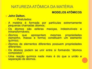 NATUREZA ATÔMICA DA MATÉRIA
                                   MODELOS ATÔMICOS
    John Dalton.
           Postulados:
I. A matéria é formada por partículas extremamente
     pequenas chamadas átomos;
II. Os átomos são esferas         maciças, indestrutíveis e
     intransformáveis;
III. Átomos      que   apresentam   mesmas     propriedades
     (tamanho, massa e forma) constituem um elemento
     químico;
IV. Átomos de elementos diferentes possuem propriedades
     diferentes;
V. Os átomos podem se unir entre si formando “átomos
     compostos”;
VI. Uma reação química nada mais é do que a união e
     separação de átomos.
 