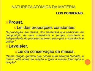 NATUREZA ATÔMICA DA MATÉRIA
                                    LEIS PONDERAIS.

 Proust.
       Lei das proporções constantes.
"A proporção, em massa, dos elementos que participam da
composição de uma substância é sempre constante e
independente do processo químico pelo qual a substância é
obtida."
 Lavoisier.
       Lei da conservação da massa.
"Numa reação química que ocorre num sistema fechado, a
massa total antes da reação é igual à massa total após a
reação".
 