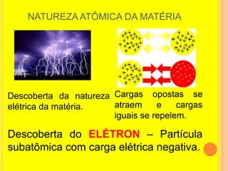 NATUREZA ATÔMICA DA MATÉRIA




Descoberta da natureza Cargas opostas se
elétrica da matéria.   atraem     e    cargas
                       iguais se repelem.

Descoberta do ELÉTRON – Partícula
subatômica com carga elétrica negativa.
 