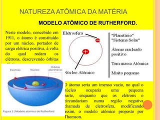 NATUREZA ATÔMICA DA MATÉRIA
                    MODELO ATÔMICO DE RUTHERFORD.
Neste modelo, concebido em
1911, o átomo é constituído
por um núcleo, portador de
carga elétrica positiva, à volta
do      qual     rodam       os
elétrons, descrevendo órbitas
elípticas.



                                   O átomo seria um imenso vazio, no qual o
                                   núcleo      ocuparia   uma      pequena
                                   parte, enquanto que os elétrons o
                                   circundariam numa região negativa
                                   chamada de eletrosfera, modificando
                                   assim, o modelo atômico proposto por
                                   Thomson.
 