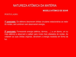 NATUREZA ATÔMICA DA MATÉRIA
                                              MODELO ATÔMICO DE BOHR
POSTULADO:


1º postulado: Os elétrons descrevem órbitas circulares estacionárias ao redor
do núcleo, sem emitirem nem absorverem energia.


2º postulado: Fornecendo energia (elétrica, térmica, ....) a um átomo, um ou
mais elétrons a absorvem e saltam para níveis mais afastados do núcleo. Ao
voltarem as suas órbitas originais, devolvem a energia recebida em forma de
luz.
 