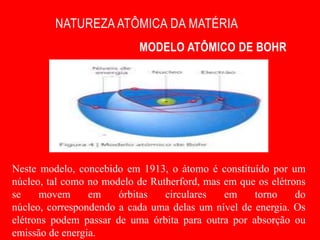 NATUREZA ATÔMICA DA MATÉRIA
                           MODELO ATÔMICO DE BOHR




Neste modelo, concebido em 1913, o átomo é constituído por um
núcleo, tal como no modelo de Rutherford, mas em que os elétrons
se    movem      em    órbitas   circulares   em    torno     do
núcleo, correspondendo a cada uma delas um nível de energia. Os
elétrons podem passar de uma órbita para outra por absorção ou
emissão de energia.
 