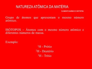 NATUREZA ATÔMICA DA MATÉRIA
                                 ELEMENTO QUÍMICO E ISÓTOPOS.



Grupo de átomos que apresentam o mesmo número
atômico.

ISÓTOPOS – Átomos com o mesmo número atômico e
diferentes números de massa.

Exemplo:
                  1H  - Prótio
                 2H - Deutério

                  3H - Trítio
 