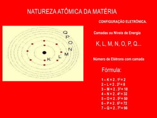 NATUREZA ATÔMICA DA MATÉRIA
                       CONFIGURAÇÃO ELETRÔNICA.


                    Camadas ou Níveis de Energia

                     K, L, M, N, O, P, Q...

                   Número de Elétrons com camada

                        Fórmula:              2n2
                        1 – K = 2 . 12 = 2
                        2 – L = 2 . 22 = 8
                        3 – M = 2 . 32 = 18
                        4 – N = 2 . 42 = 32
                        5 – O = 2 . 52 = 50
                        6 – P = 2 . 62 = 72
                        7 – Q = 2 . 72 = 98
 