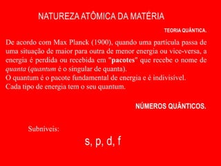 NATUREZA ATÔMICA DA MATÉRIA
                                                    TEORIA QUÂNTICA.

De acordo com Max Planck (1900), quando uma partícula passa de
uma situação de maior para outra de menor energia ou vice-versa, a
energia é perdida ou recebida em "pacotes" que recebe o nome de
quanta (quantum é o singular de quanta).
O quantum é o pacote fundamental de energia e é indivisível.
Cada tipo de energia tem o seu quantum.

                                          NÚMEROS QUÂNTICOS.


       Subníveis:
                         s, p, d, f
 