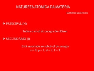 NATUREZA ATÔMICA DA MATÉRIA
                                               NÚMEROS QUÂNTICOS



 PRINCIPAL (N)

            Indica o nível de energia do elétron

 SECUNDÁRIO (l)

           Está associado ao subnível de energia
                  s = 0, p = 1, d = 2, f = 3
 