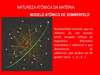 NATUREZA ATÔMICA DA MATÉRIA
      MODELO ATÔMICO DE SOMMERFELD


                 Sommerfeld concluiu que os
                 elétrons de um mesmo
                 nível, ocupam órbitas de
                 trajetórias          diferentes
                 (circulares e elípticas) a que
                 denominou                     de
                 subníveis, que podem ser de
                 quatro tipos: s , p , d , f .
 