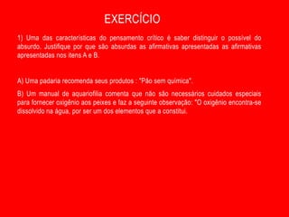 EXERCÍCIO
1) Uma das características do pensamento crítico é saber distinguir o possível do
absurdo. Justifique por que são absurdas as afirmativas apresentadas as afirmativas
apresentadas nos itens A e B.


A) Uma padaria recomenda seus produtos : "Pão sem química".
B) Um manual de aquariofilia comenta que não são necessários cuidados especiais
para fornecer oxigênio aos peixes e faz a seguinte observação: "O oxigênio encontra-se
dissolvido na água, por ser um dos elementos que a constitui.
 