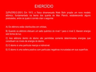 EXERCÍCIO
2)(PUCRS/2-2001) Em 1913, o físico dinamarquês Niels Bohr propôs um novo modelo
atômico, fundamentado na teoria dos quanta de Max Planck, estabelecendo alguns
postulados, entre os quais é correto citar o seguinte:


A) Os elétrons estão distribuídos em orbitais.
B) Quando os elétrons efetuam um salto quântico do nível 1 para o nível 3, liberam energia
sob forma de luz.
C) Aos elétrons dentro do átomo são permitidas somente determinadas energias que
constituem os níveis de energia do átomo.
D) O átomo é uma partícula maciça e indivisível.
E) O átomo é uma esfera positiva com partículas negativas incrustadas em sua superfície.
 