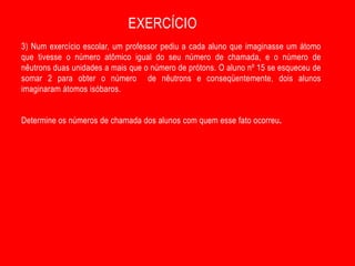EXERCÍCIO
3) Num exercício escolar, um professor pediu a cada aluno que imaginasse um átomo
que tivesse o número atômico igual do seu número de chamada, e o número de
nêutrons duas unidades a mais que o número de prótons. O aluno nº 15 se esqueceu de
somar 2 para obter o número de nêutrons e conseqüentemente, dois alunos
imaginaram átomos isóbaros.


Determine os números de chamada dos alunos com quem esse fato ocorreu.
 