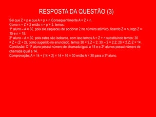 RESPOSTA DA QUESTÃO (3)
Sei que Z = p e que A = p + n Consequentimente A = Z + n.
Como n = Z + 2 então n = p + 2, temos:
1º aluno – A = 30, pois ele esqueceu de adcionar 2 no número atômico, ficando Z = n, logo Z =
15 e n = 15.
2º aluno – A = 30, pois estes são isobaros, com isso temos A = Z + n substituindo temos: 30
= Z + (Z + 2), como sugerido no enunciado, temos 30 = 2.Z + 2; 30 – 2 = 2.Z; 28 = 2.Z; Z = 14.
Conclusão: O 1º aluno possui número de chamada igual a 15 e o 2º alunos possui número de
chamada igual a 14.
Comprovação: A = 14 + (14 + 2) = 14 + 16 = 30 então A = 30 para o 2º aluno.
 