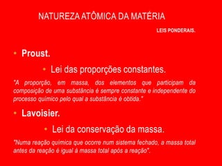 NATUREZA ATÔMICA DA MATÉRIA
                                                   LEIS PONDERAIS.



• Proust.
          • Lei das proporções constantes.
"A proporção, em massa, dos elementos que participam da
composição de uma substância é sempre constante e independente do
processo químico pelo qual a substância é obtida."

• Lavoisier.
           • Lei da conservação da massa.
"Numa reação química que ocorre num sistema fechado, a massa total
antes da reação é igual à massa total após a reação".
 