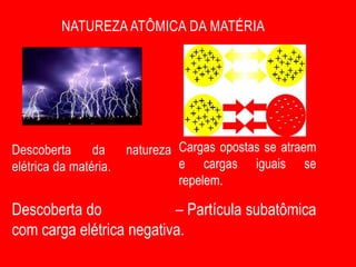 NATUREZA ATÔMICA DA MATÉRIA




Descoberta      da     natureza Cargas opostas se atraem
elétrica da matéria.            e cargas iguais se
                                repelem.

Descoberta do ELÉTRON – Partícula subatômica
com carga elétrica negativa.
 