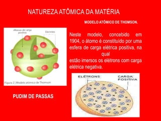 NATUREZA ATÔMICA DA MATÉRIA
                         MODELO ATÔMICO DE THOMSON.


                  Neste modelo, concebido em
                  1904, o átomo é constituído por uma
                  esfera de carga elétrica positiva, na
                                   qual
                  estão imersos os elétrons com carga
                  elétrica negativa.




PUDIM DE PASSAS
 