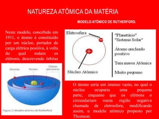 NATUREZA ATÔMICA DA MATÉRIA
                                     MODELO ATÔMICO DE RUTHERFORD.

Neste modelo, concebido em
1911, o átomo é constituído
por um núcleo, portador de
carga elétrica positiva, à volta
do      qual     rodam       os
elétrons, descrevendo órbitas
elípticas.



                                   O átomo seria um imenso vazio, no qual o
                                   núcleo      ocuparia   uma      pequena
                                   parte, enquanto que os elétrons o
                                   circundariam numa região negativa
                                   chamada de eletrosfera, modificando
                                   assim, o modelo atômico proposto por
                                   Thomson.
 