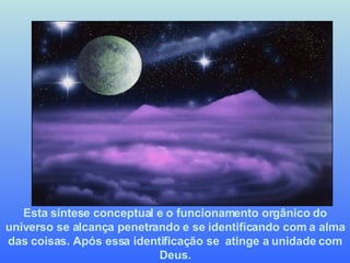 Esta síntese conceptual e o funcionamento orgânico do universo se alcança penetrando e se identificando com a alma das coisas. Após essa identificação se  atinge a unidade com Deus. 