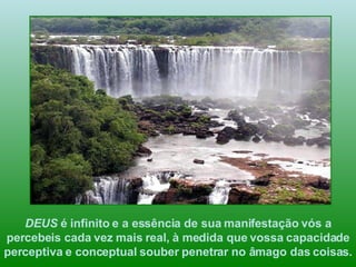DEUS  é infinito e a essência de sua manifestação vós a percebeis cada vez mais real, à medida que vossa capacidade perceptiva e conceptual souber penetrar no âmago das coisas.  