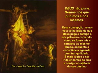 DEUS  não pune. Somos nós que  punimos a nós  mesmos.  Essa concepção  remo- ve a velha idéia de que Deus julga e castiga o ser pelo erro cometido, como se fosse juiz e  carrasco ao mesmo  tempo, enquanto a  consciência aguarda  com tranquilidade.  É mais lógico o ser  ir de encontro ao erro  e corrigir a trajetória  do seu destino. Rembrandt – Descida da Cruz 