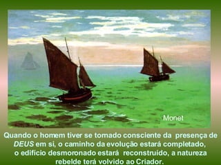 Quando o homem tiver se tornado consciente da  presença de  DEUS  em si, o caminho da evolução estará completado,  o edifício desmoronado estará  reconstruído, a natureza rebelde terá volvido ao Criador.  Monet 