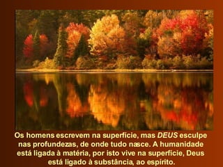 Os homens escrevem na superfície, mas  DEUS  esculpe  nas profundezas, de onde tudo nasce. A humanidade  está ligada à matéria, por isto vive na superfície, Deus  está ligado à substância, ao espírito. 