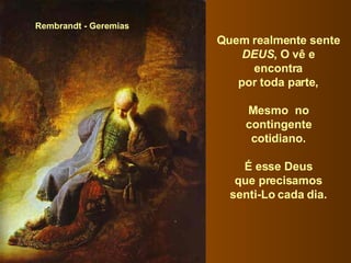 Rembrandt - Geremias Quem realmente sente  DEUS , O vê e  encontra  por toda parte,  Mesmo  no  contingente  cotidiano.  É esse Deus  que precisamos  senti-Lo cada dia.  