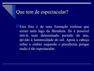 Que tem de espectacular? Esta foto é de uma formação rochosa que existe num lago da Birmânia. Só é possível tirá-la num determinado período do ano, devido à luminosidade do sol. Apoia a cabeça sobre o ombro esquerdo e perceberás porque razão é tão espectacular. 