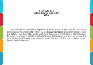 4- Sam Taylor-Wood
Still Life (Natureza-Morta), 2001
Vídeo
Taylor-Wood nasceu em Londres, Inglaterra, em 1967 e continua a morar na cidade. Esta artista
contemporânea trabalha com a fotografia e o vídeo. Seus videoartes com pessoas famosas estão entre
seus trabalhos mais conhecidos, como o videoretrato do jogador de futebol David Beckham dormindo.
Ela procura captar em seus trabalhos as relações humanas. Também pode se perceber em sua trajetória
que a artista gosta de retomar temas comuns ao mundo da arte e refazê-los , com as técnicas e tecno-
logias presentes atualmente.
 