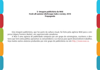 5- Imagem publicitária da WAX
Fresh all summer (Refresque todo o verão), 2010
Propaganda
Esta imagem publicitária, que faz parte da cultura visual, foi feita pela agência WAX para a em-
presa Calgary Farmers Market, um supermercado canadense.
A Wax é uma agência de publicidade composta por um grupo de estrategistas, escritores e dire-
tores que tem como política aproximar os consumidores e as marcas para quem desenvolvem trabalhos.
Veja muitos outros anúncios produzidos por este grupo de publicitários no site http://www.wax.ca.
 
