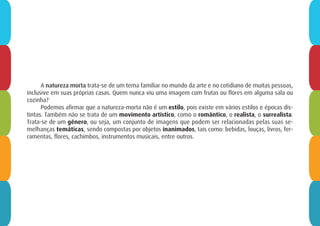 A natureza morta trata-se de um tema familiar no mundo da arte e no cotidiano de muitas pessoas,
inclusive em suas próprias casas. Quem nunca viu uma imagem com frutas ou flores em alguma sala ou
cozinha?
Podemos afirmar que a natureza-morta não é um estilo, pois existe em vários estilos e épocas dis-
tintas. Também não se trata de um movimento artístico, como o romântico, o realista, o surrealista.
Trata-se de um gênero, ou seja, um conjunto de imagens que podem ser relacionadas pelas suas se-
melhanças temáticas, sendo compostas por objetos inanimados, tais como: bebidas, louças, livros, fer-
ramentas, flores, cachimbos, instrumentos musicais, entre outros.
 