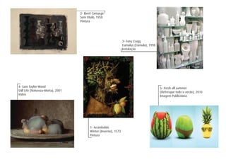1- Arcimboldo
Winter (Inverno), 1573
Pintura
2- Iberê Camargo
Sem título, 1958
Pintura
3- Tony Cragg
Cumulus (Cúmulo), 1998
Instalação
5- Fresh all summer
(Refresque todo o verão), 2010
Imagem Publicitária
4- Sam Taylor-Wood
Still Life (Natureza-Morta), 2001
Vídeo
 