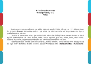 1 - Giuseppe Arcimboldo
Winter (Inverno), 1573
Pintura
O artista nasceu provavelmente em Milão, Itália, no ano de 1527 e faleceu em 1593. Pintou vitrais
de igrejas e brasões de famílias nobres. Foi pintor da corte servindo aos imperadores da época,
pintando muitos retratos.
Contudo, as pinturas do artista que se destacam até os dias de hoje são as naturezas-mortas, feitas
a partir de elementos tais como: árvores, flores, frutas, legumes, pássaros, peixes, livros, entre outros.
Retratos inusitados, surgem da forma como ele compõe os elementos nas telas.
Trabalhou em suas pinturas com óleo sobre tela, técnica comum à época em que viveu e que persiste
até hoje. Dentro da história da arte, podemos localizar Arcimboldo entre o Renascimento e o Maneirismo.
 