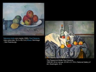 Natureza morta com maçãs (1890), Paul Cézanne,
(óleo sobre tela, 35.2 x 46.2 cm) Museu Hermitage
, São Petersburgo.
The Peppermint Bottle Paul Cézanne
1890-94; Oil on canvas, 25 5/8 x 31 7/8 in; National Gallery of
Art, Washington, D.C.
 