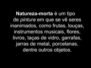 Natureza-morta é um tipo 
de pintura em que se vê seres 
inanimados, como frutas, louças, 
instrumentos musicais, flores, 
livros, taças de vidro, garrafas, 
jarras de metal, porcelanas, 
dentre outros objetos.
 