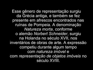 Esse gênero de representação surgiu 
da Grécia antiga, e também se fez 
presente em afrescos encontrados nas 
ruínas de Pompeia. A denominação 
Natureza morta, conforme 
o alemão Norbert Schneider, surgiu 
na Holanda no século XVII, nos 
inventários de obras de arte. A expressão 
competiu durante algum tempo 
com natureza imóvel e 
com representação de objetos imóveis no 
século XVIII.
 