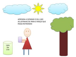 APRENDA A SEPARAR O SEU LIXO
AS LATINHAS DE PARA O MOÇO QUE
PASSA RETIRANDO
 