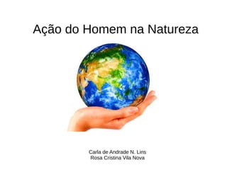 Carla de Andrade N. Lins
Rosa Cristina Vila Nova
Ação do Homem na Natureza
 