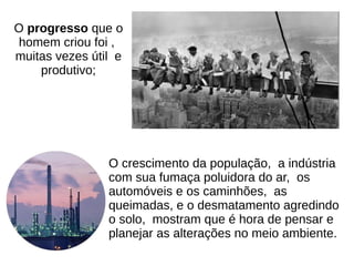 O crescimento da população, a indústria
com sua fumaça poluidora do ar, os
automóveis e os caminhões, as
queimadas, e o desmatamento agredindo
o solo, mostram que é hora de pensar e
planejar as alterações no meio ambiente.
O progresso que o
homem criou foi ,
muitas vezes útil e
produtivo;
 