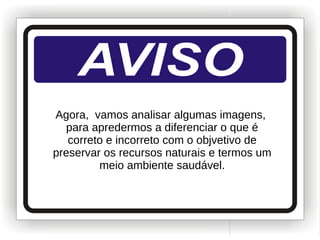 Agora, vamos analisar algumas imagens,
para apredermos a diferenciar o que é
correto e incorreto com o objvetivo de
preservar os recursos naturais e termos um
meio ambiente saudável.
 