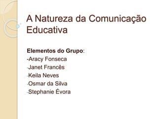 A Natureza da Comunicação 
Educativa 
Elementos do Grupo: 
-Aracy Fonseca 
-Janet Francês 
-Keila Neves 
-Osmar da Silva 
-Stephanie Évora 
 
