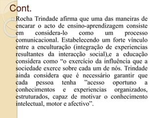 Cont. 
Rocha Trindade afirma que uma das maneiras de 
encarar o acto de ensino-aprendizagem consiste 
em considera-lo como um processo 
comunicacional. Estabelecendo um forte vínculo 
entre a enculturação (integração de experiencias 
resultantes da interacção social),e a educação 
considera como “o exercício da influência que a 
sociedade exerce sobre cada um de nós. Trindade 
ainda considera que é necessário garantir que 
cada pessoa tenha ”acesso oportuno a 
conhecimentos e experiencias organizados, 
estruturados, capaz de motivar o conhecimento 
intelectual, motor e afectivo”. 
 
