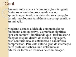 Cont. 
Assim o autor apela a “comunicação inteligente 
“entre os actores do processo de ensino 
aprendizagem tendo em vista não só a recepção 
da informação, mas também a sua compreensão e 
assimilação. 
Moderno destaca a ideia de compreensão no 
fenómeno comunicativo. Comunicar significa 
“por em comum”, implicando que” transmissor e 
receptor estejam dentro da mesma linguagem, 
caso contrario não se entenderão e não haverá 
compreensão. Para este autor o grão de interacção 
entre professor-saber-aluno determina as 
diferentes formas e técnicas de comunicação. 
 