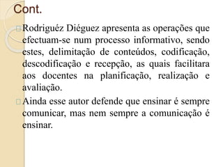 Cont. 
Rodriguéz Diéguez apresenta as operações que 
efectuam-se num processo informativo, sendo 
estes, delimitação de conteúdos, codificação, 
descodificação e recepção, as quais facilitara 
aos docentes na planificação, realização e 
avaliação. 
Ainda esse autor defende que ensinar é sempre 
comunicar, mas nem sempre a comunicação é 
ensinar. 
 